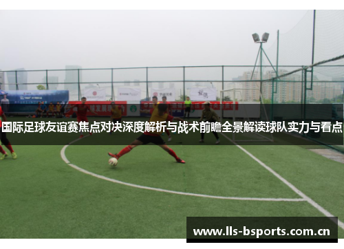 国际足球友谊赛焦点对决深度解析与战术前瞻全景解读球队实力与看点